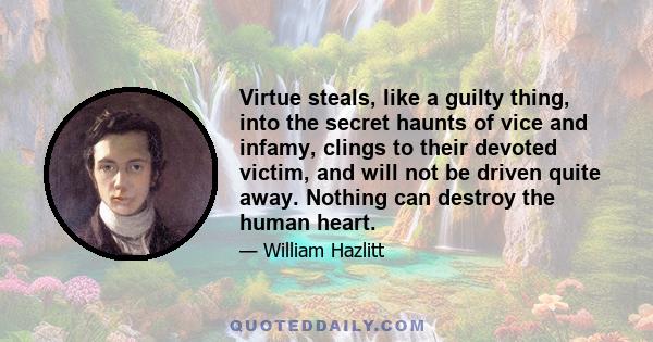 Virtue steals, like a guilty thing, into the secret haunts of vice and infamy, clings to their devoted victim, and will not be driven quite away. Nothing can destroy the human heart.