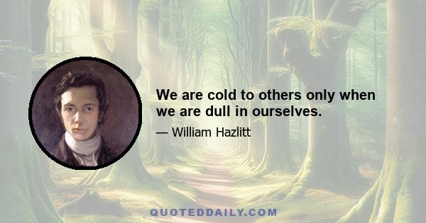 We are cold to others only when we are dull in ourselves.