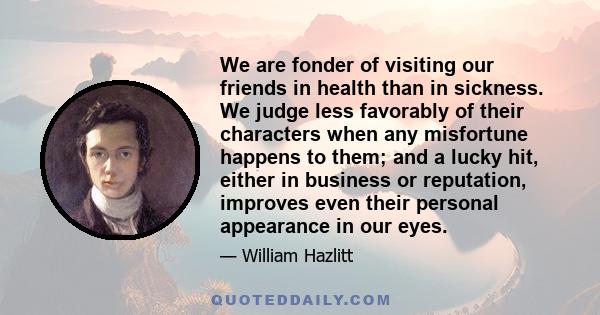 We are fonder of visiting our friends in health than in sickness. We judge less favorably of their characters when any misfortune happens to them; and a lucky hit, either in business or reputation, improves even their