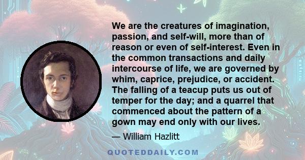 We are the creatures of imagination, passion, and self-will, more than of reason or even of self-interest. Even in the common transactions and daily intercourse of life, we are governed by whim, caprice, prejudice, or