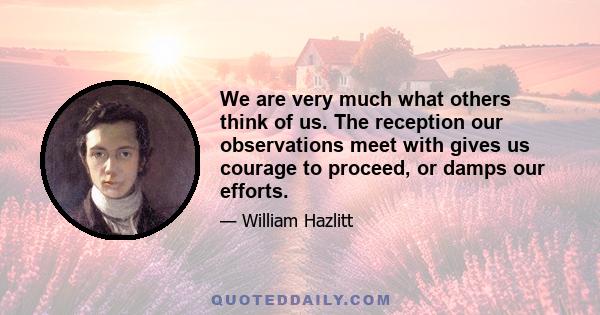 We are very much what others think of us. The reception our observations meet with gives us courage to proceed, or damps our efforts.