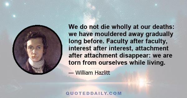 We do not die wholly at our deaths: we have mouldered away gradually long before. Faculty after faculty, interest after interest, attachment after attachment disappear: we are torn from ourselves while living.