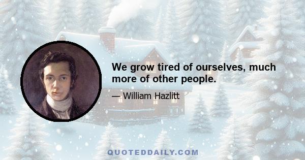 We grow tired of ourselves, much more of other people.