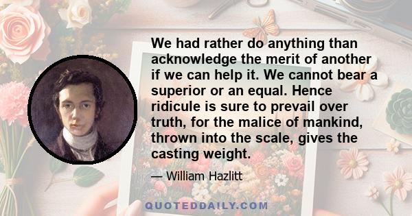 We had rather do anything than acknowledge the merit of another if we can help it. We cannot bear a superior or an equal. Hence ridicule is sure to prevail over truth, for the malice of mankind, thrown into the scale,