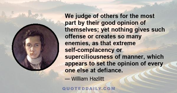 We judge of others for the most part by their good opinion of themselves; yet nothing gives such offense or creates so many enemies, as that extreme self-complacency or superciliousness of manner, which appears to set