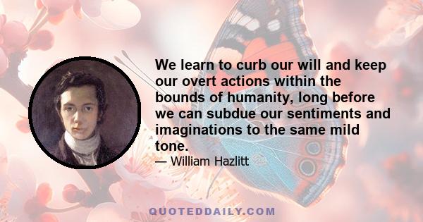 We learn to curb our will and keep our overt actions within the bounds of humanity, long before we can subdue our sentiments and imaginations to the same mild tone.