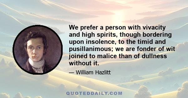 We prefer a person with vivacity and high spirits, though bordering upon insolence, to the timid and pusillanimous; we are fonder of wit joined to malice than of dullness without it.