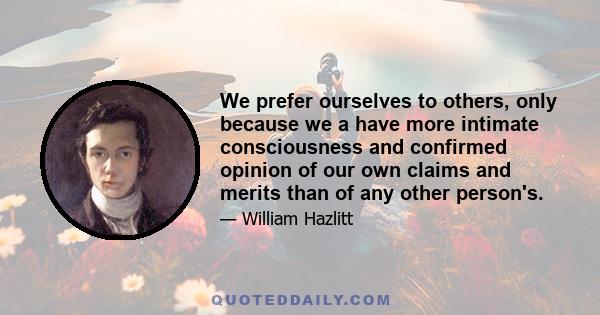 We prefer ourselves to others, only because we a have more intimate consciousness and confirmed opinion of our own claims and merits than of any other person's.