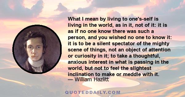 What I mean by living to one's-self is living in the world, as in it, not of it: it is as if no one know there was such a person, and you wished no one to know it: it is to be a silent spectator of the mighty scene of