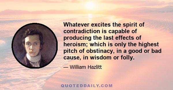 Whatever excites the spirit of contradiction is capable of producing the last effects of heroism; which is only the highest pitch of obstinacy, in a good or bad cause, in wisdom or folly.