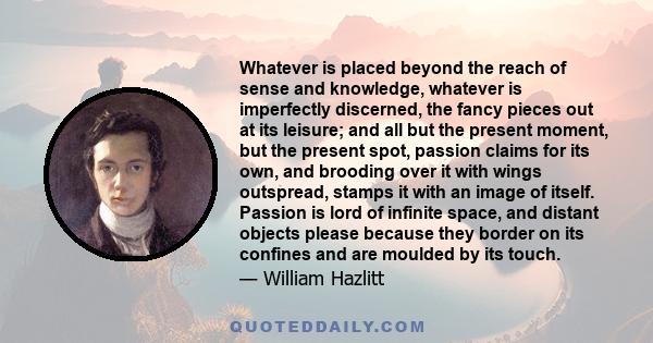 Whatever is placed beyond the reach of sense and knowledge, whatever is imperfectly discerned, the fancy pieces out at its leisure; and all but the present moment, but the present spot, passion claims for its own, and