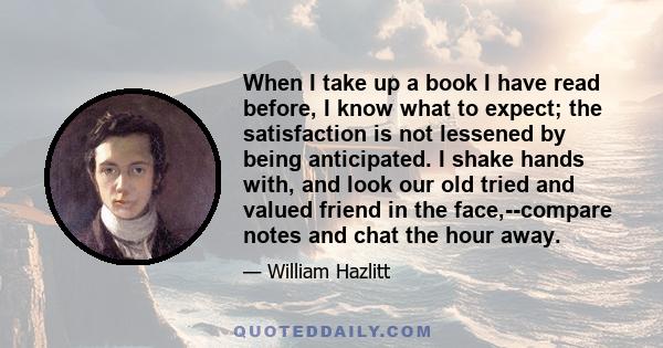 When I take up a book I have read before, I know what to expect; the satisfaction is not lessened by being anticipated. I shake hands with, and look our old tried and valued friend in the face,--compare notes and chat