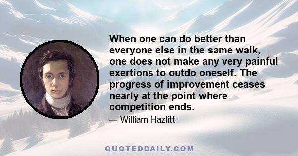 When one can do better than everyone else in the same walk, one does not make any very painful exertions to outdo oneself. The progress of improvement ceases nearly at the point where competition ends.