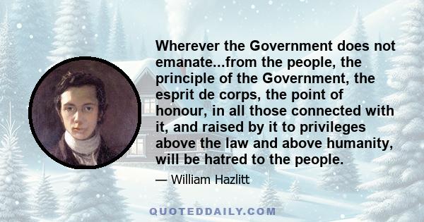 Wherever the Government does not emanate...from the people, the principle of the Government, the esprit de corps, the point of honour, in all those connected with it, and raised by it to privileges above the law and