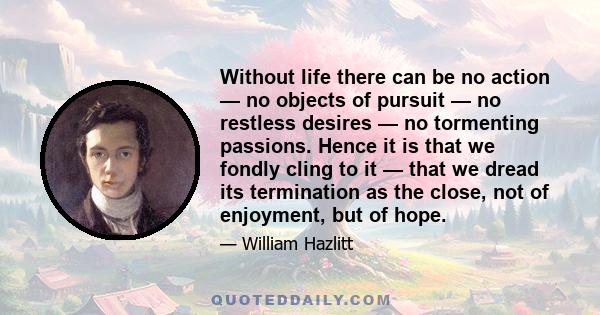 Without life there can be no action — no objects of pursuit — no restless desires — no tormenting passions. Hence it is that we fondly cling to it — that we dread its termination as the close, not of enjoyment, but of