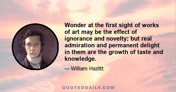 Wonder at the first sight of works of art may be the effect of ignorance and novelty; but real admiration and permanent delight in them are the growth of taste and knowledge.