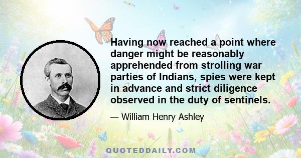 Having now reached a point where danger might be reasonably apprehended from strolling war parties of Indians, spies were kept in advance and strict diligence observed in the duty of sentinels.