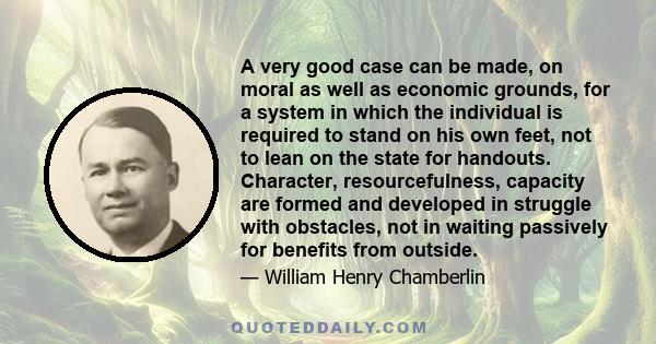 A very good case can be made, on moral as well as economic grounds, for a system in which the individual is required to stand on his own feet, not to lean on the state for handouts. Character, resourcefulness, capacity