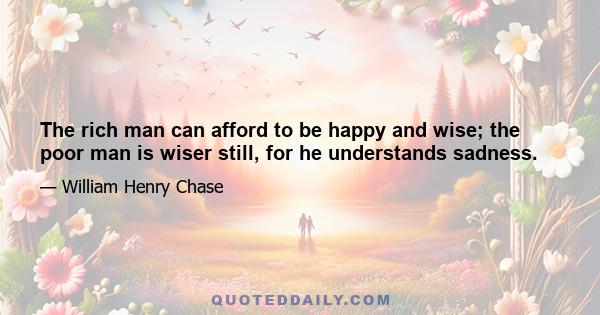 The rich man can afford to be happy and wise; the poor man is wiser still, for he understands sadness.