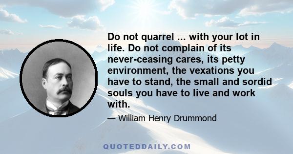 Do not quarrel ... with your lot in life. Do not complain of its never-ceasing cares, its petty environment, the vexations you have to stand, the small and sordid souls you have to live and work with.