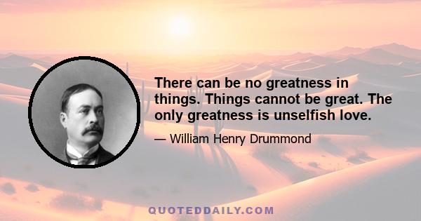 There can be no greatness in things. Things cannot be great. The only greatness is unselfish love.