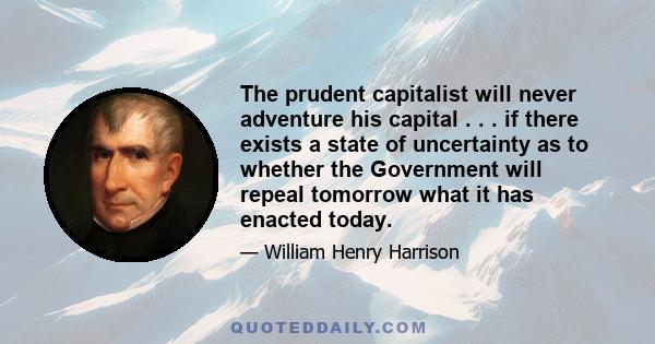 The prudent capitalist will never adventure his capital . . . if there exists a state of uncertainty as to whether the Government will repeal tomorrow what it has enacted today.