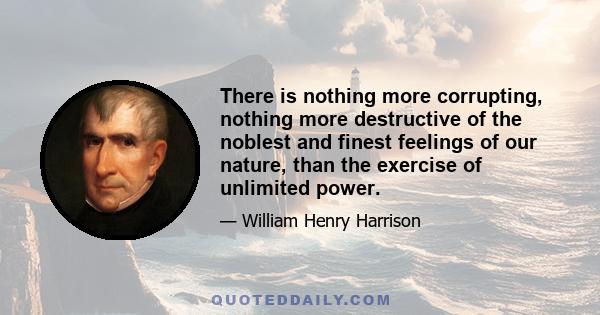 There is nothing more corrupting, nothing more destructive of the noblest and finest feelings of our nature, than the exercise of unlimited power.