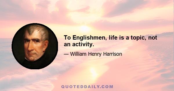 To Englishmen, life is a topic, not an activity.