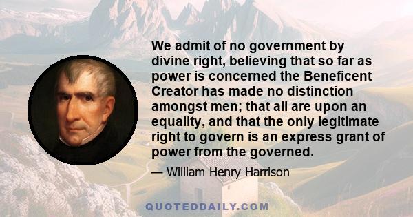 We admit of no government by divine right, believing that so far as power is concerned the Beneficent Creator has made no distinction amongst men; that all are upon an equality, and that the only legitimate right to