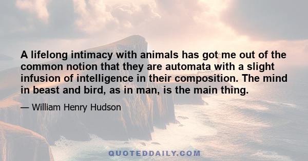 A lifelong intimacy with animals has got me out of the common notion that they are automata with a slight infusion of intelligence in their composition. The mind in beast and bird, as in man, is the main thing.