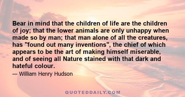 Bear in mind that the children of life are the children of joy; that the lower animals are only unhappy when made so by man; that man alone of all the creatures, has found out many inventions, the chief of which appears 