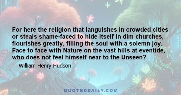 For here the religion that languishes in crowded cities or steals shame-faced to hide itself in dim churches, flourishes greatly, filling the soul with a solemn joy. Face to face with Nature on the vast hills at