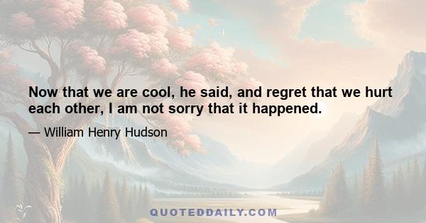 Now that we are cool, he said, and regret that we hurt each other, I am not sorry that it happened.