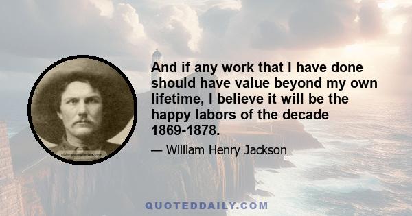 And if any work that I have done should have value beyond my own lifetime, I believe it will be the happy labors of the decade 1869-1878.