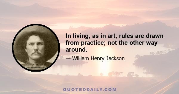 In living, as in art, rules are drawn from practice; not the other way around.