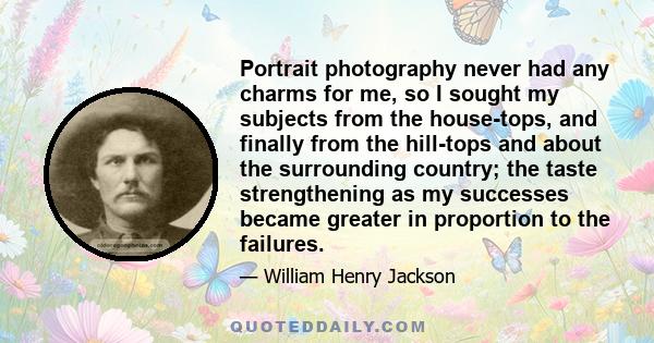 Portrait photography never had any charms for me, so I sought my subjects from the house-tops, and finally from the hill-tops and about the surrounding country; the taste strengthening as my successes became greater in