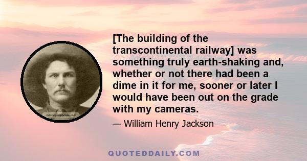 [The building of the transcontinental railway] was something truly earth-shaking and, whether or not there had been a dime in it for me, sooner or later I would have been out on the grade with my cameras.