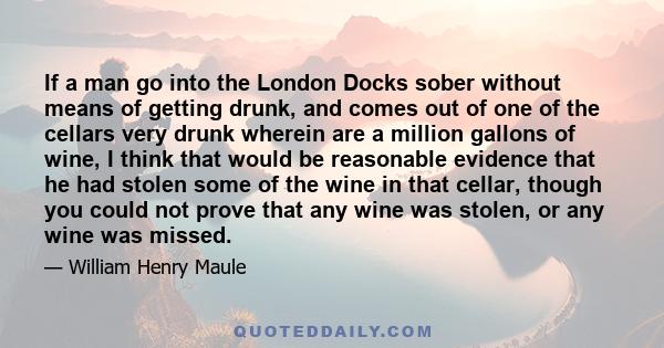 If a man go into the London Docks sober without means of getting drunk, and comes out of one of the cellars very drunk wherein are a million gallons of wine, I think that would be reasonable evidence that he had stolen