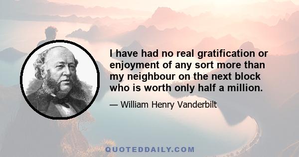 I have had no real gratification or enjoyment of any sort more than my neighbour on the next block who is worth only half a million.