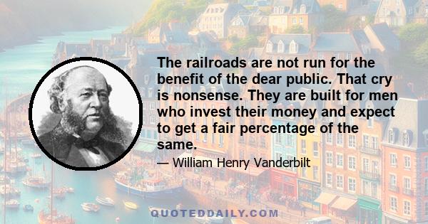 The railroads are not run for the benefit of the dear public. That cry is nonsense. They are built for men who invest their money and expect to get a fair percentage of the same.