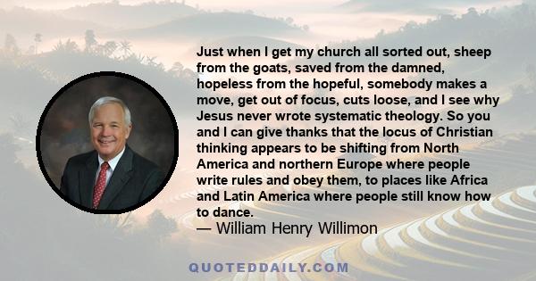 Just when I get my church all sorted out, sheep from the goats, saved from the damned, hopeless from the hopeful, somebody makes a move, get out of focus, cuts loose, and I see why Jesus never wrote systematic theology. 