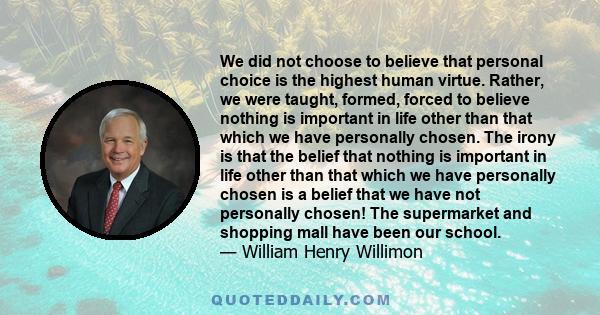 We did not choose to believe that personal choice is the highest human virtue. Rather, we were taught, formed, forced to believe nothing is important in life other than that which we have personally chosen. The irony is 