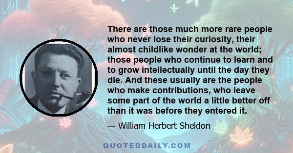 There are those much more rare people who never lose their curiosity, their almost childlike wonder at the world; those people who continue to learn and to grow intellectually until the day they die. And these usually