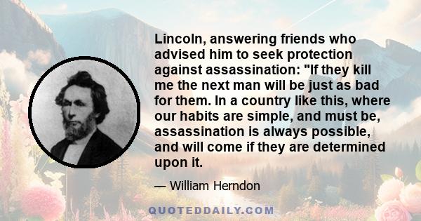 Lincoln, answering friends who advised him to seek protection against assassination: If they kill me the next man will be just as bad for them. In a country like this, where our habits are simple, and must be,