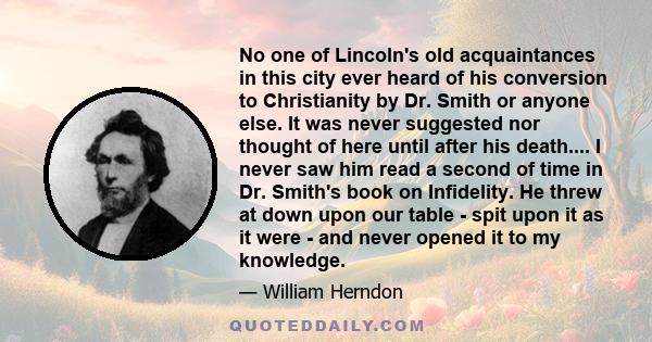 No one of Lincoln's old acquaintances in this city ever heard of his conversion to Christianity by Dr. Smith or anyone else. It was never suggested nor thought of here until after his death.... I never saw him read a