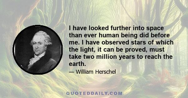 I have looked further into space than ever human being did before me. I have observed stars of which the light, it can be proved, must take two million years to reach the earth.