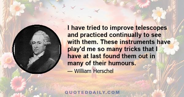 I have tried to improve telescopes and practiced continually to see with them. These instruments have play'd me so many tricks that I have at last found them out in many of their humours.