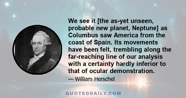 We see it [the as-yet unseen, probable new planet, Neptune] as Columbus saw America from the coast of Spain. Its movements have been felt, trembling along the far-reaching line of our analysis with a certainty hardly