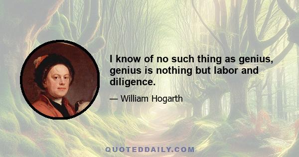 I know of no such thing as genius, genius is nothing but labor and diligence.