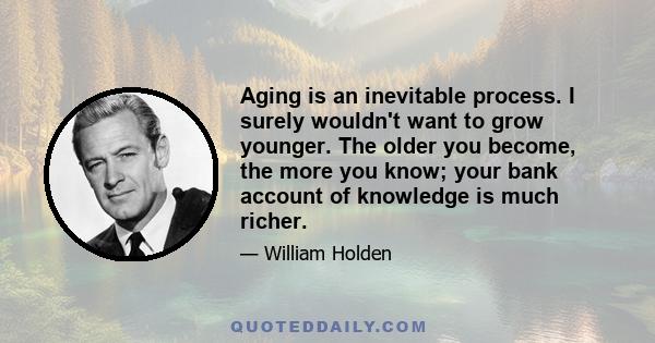 Aging is an inevitable process. I surely wouldn't want to grow younger. The older you become, the more you know; your bank account of knowledge is much richer.